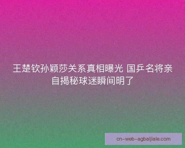 王楚钦孙颖莎关系真相曝光 国乒名将亲自揭秘球迷瞬间明了