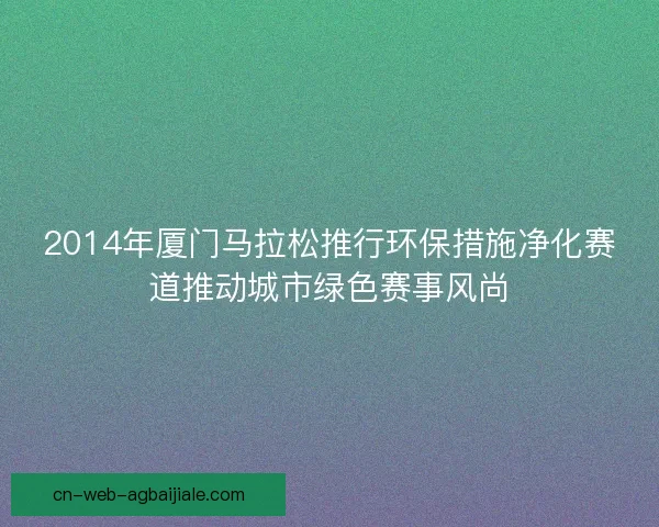 2014年厦门马拉松推行环保措施净化赛道推动城市绿色赛事风尚