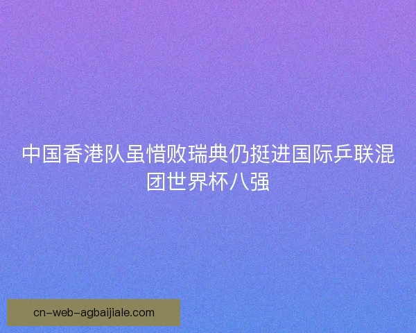 中国香港队虽惜败瑞典仍挺进国际乒联混团世界杯八强