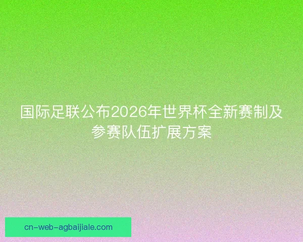 国际足联公布2026年世界杯全新赛制及参赛队伍扩展方案